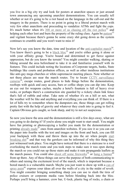 you live in a big city try and look for posters at anarchist spaces or just around
town announcing any upcoming anarchist demonstrations. You can usually tell
whether or not it’s going to be a riot based on the language in the call-out and the
imagery in the posters. There is no point in going to a liberal protest march with
very few other anarchists and proceeding to vandalize ATMs and fight the cops.
Is much better when its 300 or more of us chasing off the riot police™ and
helping each other loot and burn the property of the ruling class. Again be patient
and vigilant because there's gonna be some crazy shit going down as the system
continues to crumble and you won't want to miss it

 

Now lets say you know the date, time and location of the anti-capitalist march”
You know there's going to be a black bloc’ and you're either going it alone or
with your affinity group. You're bound and determined to get fierce against
oppression, but do you know the terrain? You might consider walking, skating or
biking around the area beforehand to take it in and familiarize yourself with its
features. This could include noting the locations of Corporate targets, banks, State
buildings like courts and probation offices, as well as other insidious institutions
like anti-gay mega churches or white supremacist meeting places. Note whether or
not these places are near the march routes. Try to locate CCTV surveillance
cameras", escape routes, good places to hide things before the demonstration,
rooftops with quick and easy access, bars or coffee shops you can dip into. Keep
an eye out for weapons caches, maybe a hotel's fountain is full of heavy river
rocks, or perhaps there's a construction site guarded by a rickety chain link fence
that’s full of rubble and rebar, Take note of whether its on a hill or not, what
the weather will be like and anything and everything you can think of. If there is a
lot of hills try to remember where the dumpsters are, those things can get rolling
pretty fast with the help of gravity and whatever they crash into is going to feel it,
Captain Obvious gets caught, so look sharp, and try to not act suspicious,

 

So now you know the area and the demonstration is stil a few days away, what are
you going to do during it? If you're alone you might want to start small. You might
inave fun printing or photocopying a leaflet you made for the demonstration or
printing already made’” ones from anarchist websites. If you size it so you can cut
the paper into fourths with the text and images on the front and back, you can fill
your backpack with these and throw them up into the air when people start
breaking shit and that way the gawkers can be informed of why this thing they
Jjust witnessed took place. You might have noticed that there isa staircase to a roof
overlooking the march route and you took steps to make sure it was open during
the march so you could run up those stairs and make it rain propaganda leaflets as
the march passes. You could also shoot off some fireworks” or hang a banner"
from up there. Any of these things can serve the purpose of both communicating to
others and raising the excitement level of the march, which is important because a
bored march is a vulnerable march. Maybe you just want to show up with a can of
spray paint*" express your ideas all over the walls of a city in the midst of revolt.
You might consider bringing something sharp you can use to slash the tires of
police cruisers or corporate media vans before blending back into the bloc.
Perhaps you'll bring a hammer, erow bar, U-lock, plastic bag of rocks, a chain or
